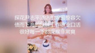 探花尹志平酒店约炮因整容欠债而下海的妹妹工作敬业口活很好每一下都深喉非常爽