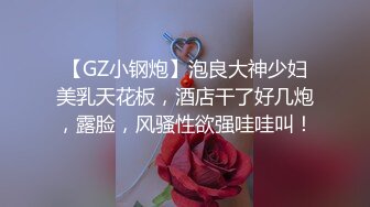 【GZ小钢炮】泡良大神少妇美乳天花板，酒店干了好几炮，露脸，风骚性欲强哇哇叫！