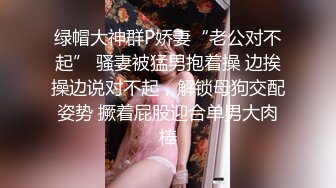 绿帽大神群P娇妻“老公对不起” 骚妻被猛男抱着操 边挨操边说对不起，解锁母狗交配姿势 撅着屁股迎合单男大肉棒