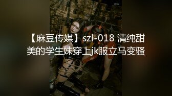 【麻豆传媒】szl-018 清纯甜美的学生妹穿上jk服立马变骚