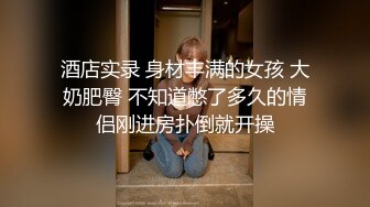 酒店实录 身材丰满的女孩 大奶肥臀 不知道憋了多久的情侣刚进房扑倒就开操