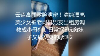 云盘高质露脸泄密！清纯漂亮美少女被老司机男友出租房调教成小母狗，日常抠B玩肏妹子又痛又爽的嗲叫2