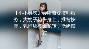 【小小寻欢】会所熟女技师服务，大奶子骑在身上，推背按摩，乳推舔被毒龙转，揉奶撸射