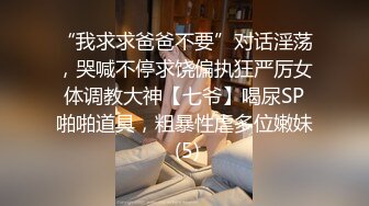 “我求求爸爸不要”对话淫荡，哭喊不停求饶偏执狂严厉女体调教大神【七爷】喝尿SP啪啪道具，粗暴性虐多位嫩妹 (5)