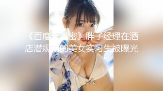 《百度云泄密》胖子经理在酒店潜规则的美女实习生被曝光