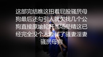 这部完结瞧这扭着屁股骚屄母狗最后还勾引人就欠找几个公狗直接原地轮奸当场受精这已经完全没个人妻样了骚妻淫妻骚屄母狗