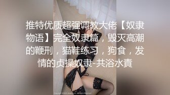 推特优质超强调教大佬【奴隶物语】完全奴隶篇，毁灭高潮的鞭刑，猫鞋练习，狗食，发情的贞操奴隶-共浴水責