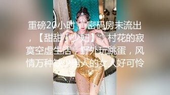 重磅20小时， 密码房未流出，【甜甜小少妇】，村花的寂寞空虚生活，野外玩跳蛋，风情万种缺少男人的女人好可怜