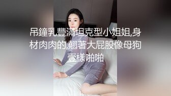 吊鐘乳豐滿坦克型小姐姐,身材肉肉的,翹著大屁股像母狗壹樣啪啪