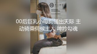 00后巨乳小母狗骚出天际 主动骑乘伺候主人 呻吟勾魂