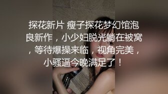 探花新片 瘦子探花梦幻馆泡良新作，小少妇脱光躺在被窝，等待爆操来临，视角完美，小骚逼今晚满足了！