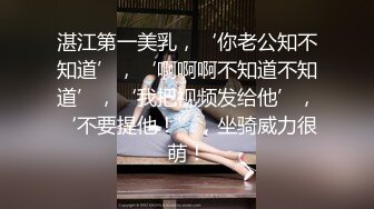 湛江第一美乳，‘你老公知不知道’，‘啊啊啊不知道不知道’，‘我把视频发给他’，‘不要提他！’，坐骑威力很萌！