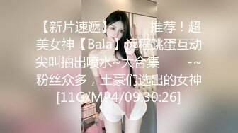 【新片速遞】✨✨✨⚓推荐！超美女神【Bala】远程跳蛋互动尖叫抽出喷水~大合集✨✨✨-~粉丝众多，土豪们选出的女神[11G/MP4/09:30:26]