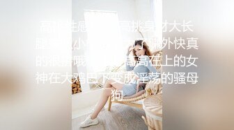 高挑性感嫩模 高挑身材大长腿兼职小模特，为了赚外快真的很拼哦，平时高高在上的女神在大鸡巴下变成淫荡的骚母狗