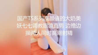 国产TS系列高颜值的大奶美妖七七调教眼镜直男 边撸边操两人同时高潮射精