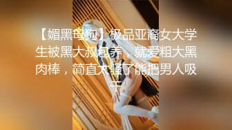 【媚黑母狗】极品亚裔女大学生被黑大叔包养，就爱粗大黑肉棒，简直太骚了能把男人吸干