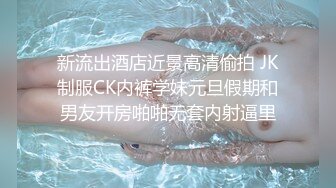 新流出酒店近景高清偷拍 JK制服CK内裤学妹元旦假期和男友开房啪啪无套内射逼里