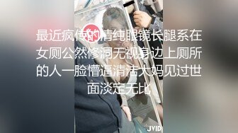 最近疯传的清纯眼镜长腿系在女厕公然修洞无视身边上厕所的人一脸懵逼清洁大妈见过世面淡定无比