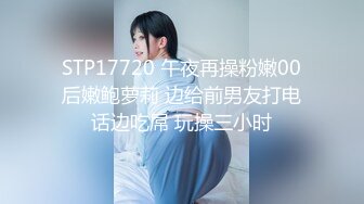 STP17720 午夜再操粉嫩00后嫩鲍萝莉 边给前男友打电话边吃屌 玩操三小时