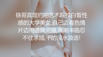 铁哥宾馆约啪艺术院校白皙性感的大学美女,自己边看色情片边用道具完逼,高潮来临忍不住求插,干的淫水浪语!