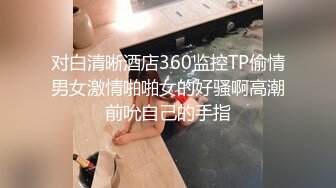 对白清晰酒店360监控TP偷情男女激情啪啪女的好骚啊高潮前吮自己的手指