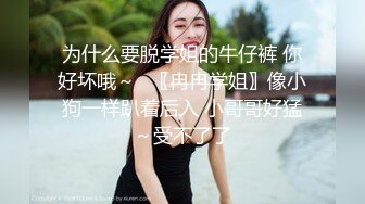 为什么要脱学姐的牛仔裤 你好坏哦～✨〖冉冉学姐〗像小狗一样趴着后入 小哥哥好猛～受不了了