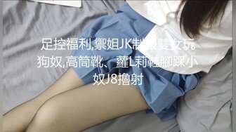 足控福利,禦姐JK制服雙女玩狗奴,高筒靴、蘿L莉鞋腳踩小奴J8擼射