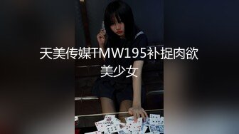 天美传媒TMW195补捉肉欲美少女