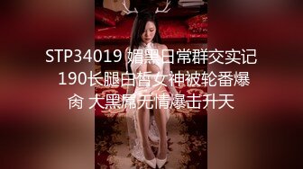 STP34019 媚黑日常群交实记 190长腿白皙女神被轮番爆肏 大黑屌无情爆击升天