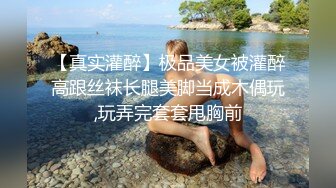 【真实灌醉】极品美女被灌醉高跟丝袜长腿美脚当成木偶玩,玩弄完套套甩胸前