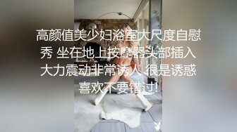 高颜值美少妇浴室大尺度自慰秀 坐在地上按摩器头部插入大力震动非常诱人 很是诱惑喜欢不要错过!