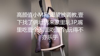 高颜值小M狗,渴望被调教,壹下找了俩壮男来家里玩3P,嘴里吃壹个,后面吃壹个,玩得不亦乐乎