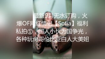 ⚫️⚫️最新9月无水订购，火爆OF网红情侣【Sofia】福利私拍①，国人小伙为国争光，各种玩肏哥伦比亚白人大美妞