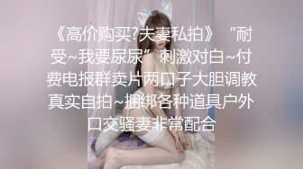 《高价购买?夫妻私拍》“耐受~我要尿尿”刺激对白~付费电报群卖片两口子大胆调教真实自拍~捆绑各种道具户外口交骚妻非常配合