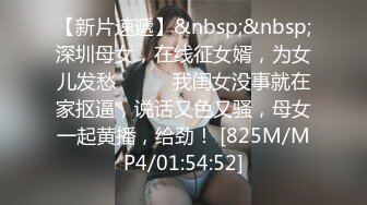 【新片速遞】&nbsp;&nbsp;深圳母女，在线征女婿，为女儿发愁❤️❤️我闺女没事就在家抠逼，说话又色又骚，母女一起黄播，给劲！ [825M/MP4/01:54:52]