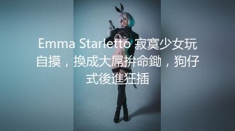 Emma Starletto 寂寞少女玩自摸，換成大屌拚命鋤，狗仔式後進狂插