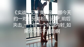 《实战淫记》美女骚娜娜今天约一对亲兄弟粉丝玩3P_前后夹击_一个接一个轮流内射_如果怀孕孩子谁的啊