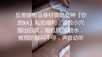 反差婊极品身材御姐女神『你的kk』私拍福利，紧致小穴插出白浆，炮机插穴 喷水，被插的骚叫不停，声音动听