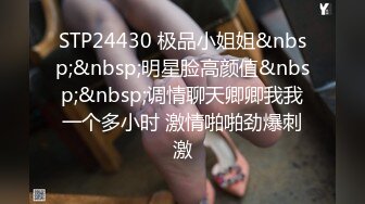 STP24430 极品小姐姐&nbsp;&nbsp;明星脸高颜值&nbsp;&nbsp;调情聊天卿卿我我一个多小时 激情啪啪劲爆刺激