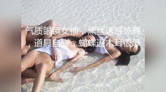 气质眼镜女神，黑丝诱惑热舞，道具自慰，蝴蝶逼木耳很厚实