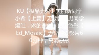 KU【极品无码】美丽新同学小希【上篇】无预警被男同学爆肛，疼的直叫，顶级色影【Ed_Mosaic】无码性爱影片60分钟，高清原版