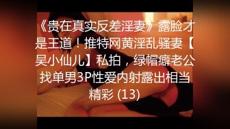 《贵在真实反差淫妻》露脸才是王道！推特网黄淫乱骚妻【吴小仙儿】私拍，绿帽癖老公找单男3P性爱内射露出相当精彩 (13)