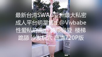 最新台湾SWAG亚洲最大私密成人平台明星博主@Vivbabe性爱私拍流出 骑乘做爱  楼梯跪舔 沙发玩穴 高清720P版