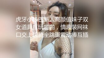 虎牙小热巴新人高颜值妹子双女道具互玩啪啪，情趣装网袜口交上位骑坐跳蛋震动棒互插