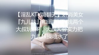 【淫乱KTV嗨翻天】娇俏美女『九儿妹』和闺蜜KTV找两个大叔玩群P，大叔大会实力把九儿妹操喷水了