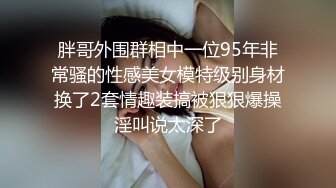 胖哥外围群相中一位95年非常骚的性感美女模特级别身材换了2套情趣装搞被狠狠爆操淫叫说太深了