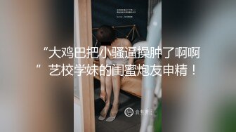 “大鸡巴把小骚逼操肿了啊啊”艺校学妹的闺蜜炮友申精！