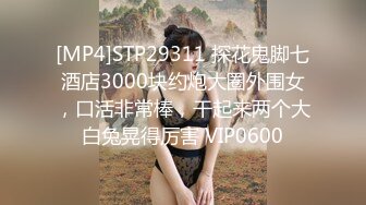 [MP4]STP29311 探花鬼脚七酒店3000块约炮大圈外围女，口活非常棒，干起来两个大白兔晃得厉害 VIP0600