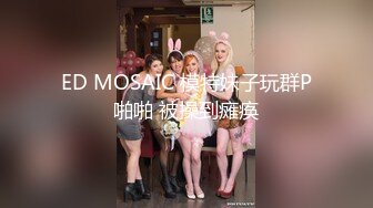 ED MOSAIC 模特妹子玩群P啪啪 被操到瘫痪