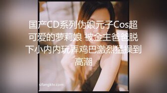 国产CD系列伪娘元子Cos超可爱的萝莉娘 被金主爸爸脱下小内内玩弄鸡巴激烈猛操到高潮